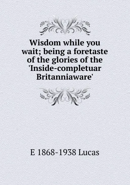 Обложка книги Wisdom while you wait; being a foretaste of the glories of the .Inside-completuar Britanniaware., E. V. Lucas