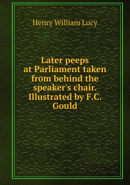 Обложка книги Later peeps at Parliament taken from behind the speaker.s chair. Illustrated by F.C. Gould, Henry William Lucy