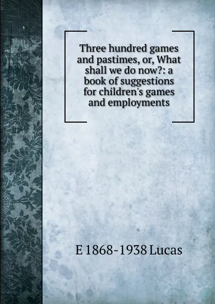 Обложка книги Three hundred games and pastimes, or, What shall we do now.: a book of suggestions for children.s games and employments, E. V. Lucas