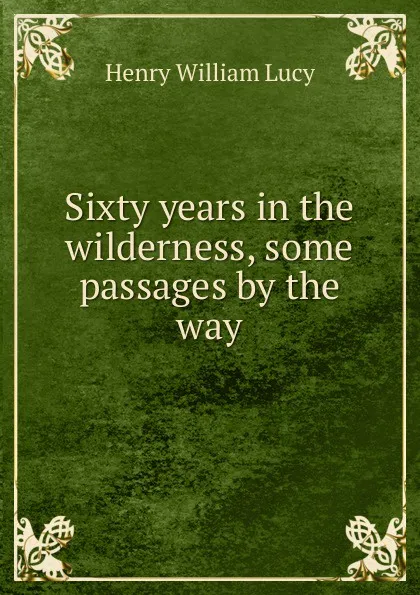 Обложка книги Sixty years in the wilderness, some passages by the way, Henry William Lucy