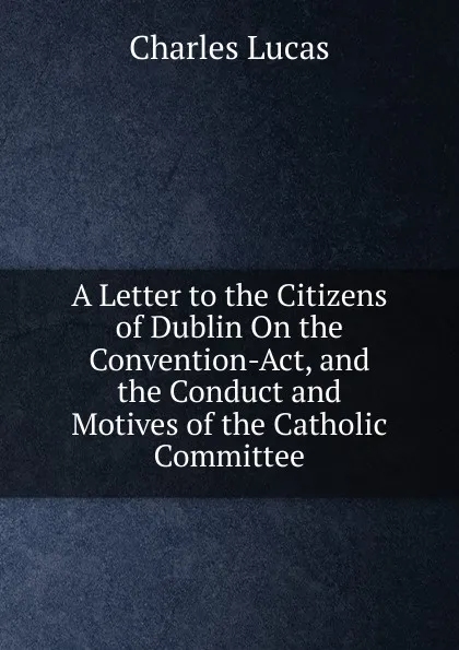 Обложка книги A Letter to the Citizens of Dublin On the Convention-Act, and the Conduct and Motives of the Catholic Committee, Charles Lucas