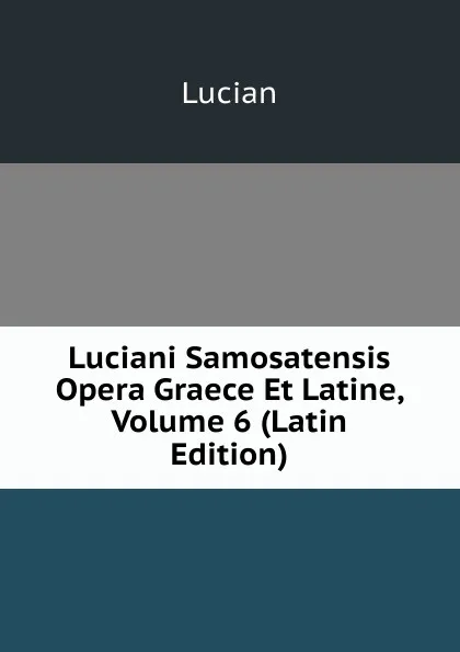 Обложка книги Luciani Samosatensis Opera Graece Et Latine, Volume 6 (Latin Edition), Lucian