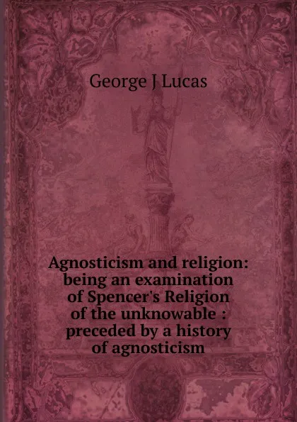 Обложка книги Agnosticism and religion: being an examination of Spencer.s Religion of the unknowable : preceded by a history of agnosticism, George J Lucas