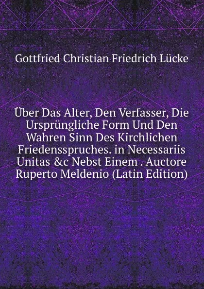 Обложка книги Uber Das Alter, Den Verfasser, Die Ursprungliche Form Und Den Wahren Sinn Des Kirchlichen Friedensspruches. in Necessariis Unitas .c Nebst Einem . Auctore Ruperto Meldenio (Latin Edition), Gottfried Christian Friedrich Lücke