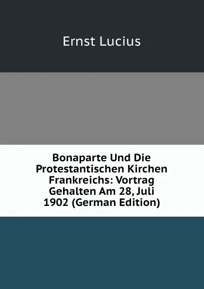 Обложка книги Bonaparte Und Die Protestantischen Kirchen Frankreichs: Vortrag Gehalten Am 28, Juli 1902 (German Edition), Ernst Lucius