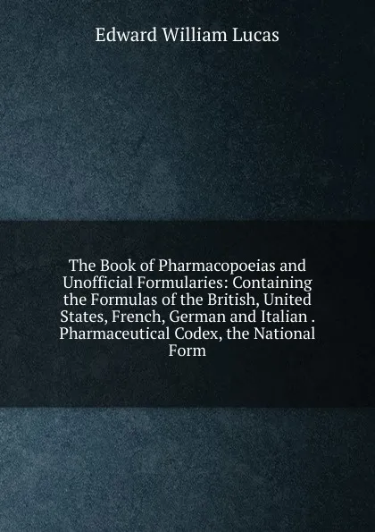 Обложка книги The Book of Pharmacopoeias and Unofficial Formularies: Containing the Formulas of the British, United States, French, German and Italian . Pharmaceutical Codex, the National Form, Edward William Lucas