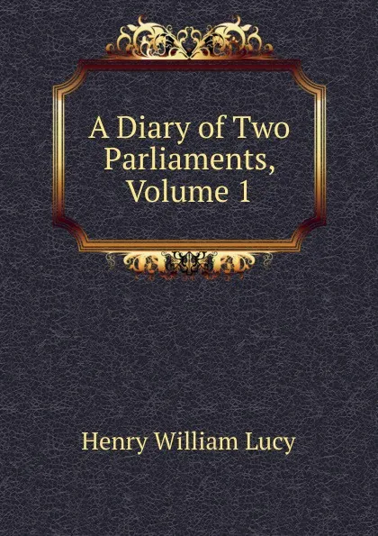 Обложка книги A Diary of Two Parliaments, Volume 1, Henry William Lucy