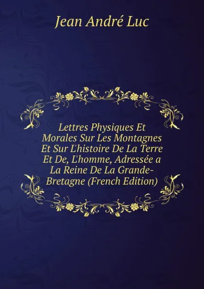Обложка книги Lettres Physiques Et Morales Sur Les Montagnes Et Sur L.histoire De La Terre Et De, L.homme, Adressee a La Reine De La Grande-Bretagne (French Edition), Jean André Luc