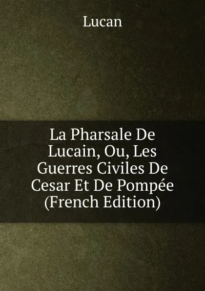 Обложка книги La Pharsale De Lucain, Ou, Les Guerres Civiles De Cesar Et De Pompee (French Edition), Lucan