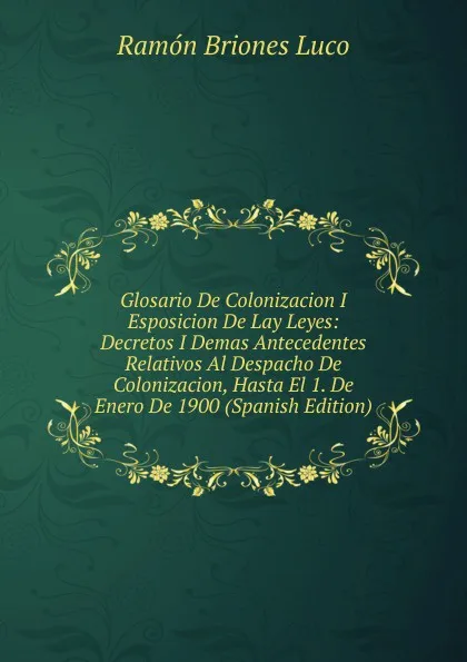 Обложка книги Glosario De Colonizacion I Esposicion De Lay Leyes: Decretos I Demas Antecedentes Relativos Al Despacho De Colonizacion, Hasta El 1. De Enero De 1900 (Spanish Edition), Ramón Briones Luco