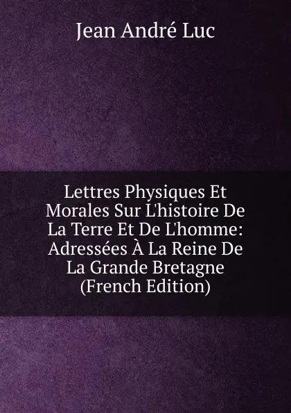 Обложка книги Lettres Physiques Et Morales Sur L.histoire De La Terre Et De L.homme: Adressees A La Reine De La Grande Bretagne (French Edition), Jean André Luc