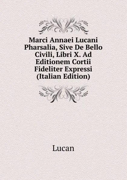 Обложка книги Marci Annaei Lucani Pharsalia, Sive De Bello Civili, Libri X. Ad Editionem Cortii Fideliter Expressi (Italian Edition), Lucan