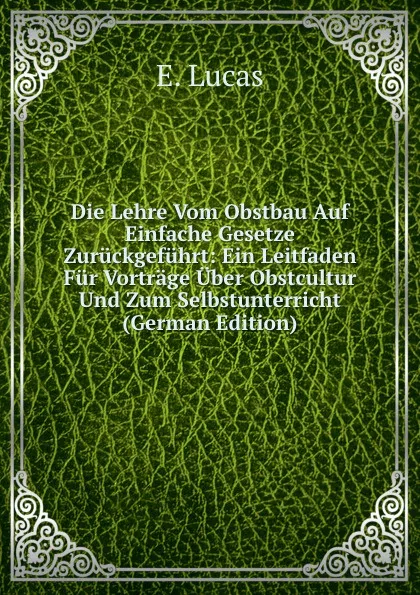 Обложка книги Die Lehre Vom Obstbau Auf Einfache Gesetze Zuruckgefuhrt: Ein Leitfaden Fur Vortrage Uber Obstcultur Und Zum Selbstunterricht (German Edition), E. Lucas