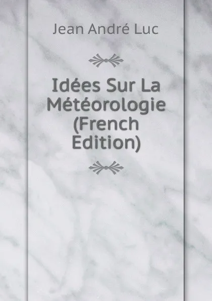 Обложка книги Idees Sur La Meteorologie (French Edition), Jean André Luc