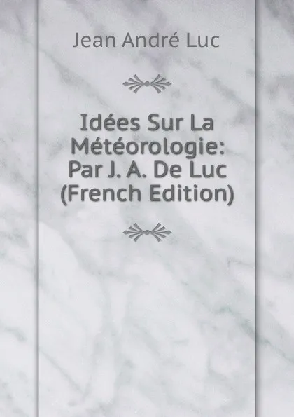 Обложка книги Idees Sur La Meteorologie: Par J. A. De Luc (French Edition), Jean André Luc