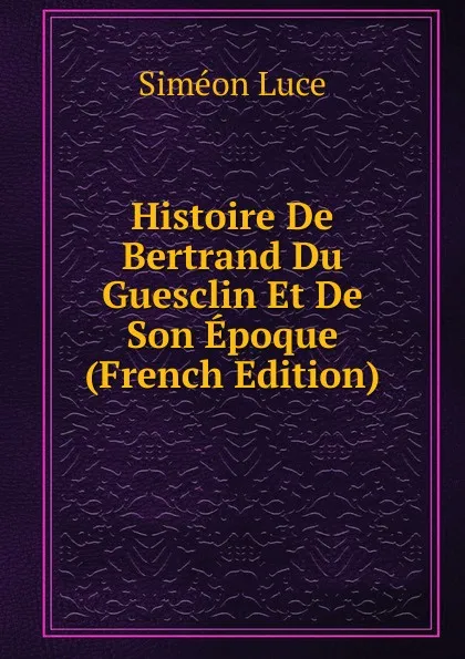 Обложка книги Histoire De Bertrand Du Guesclin Et De Son Epoque (French Edition), Siméon Luce