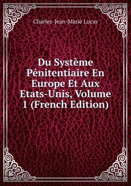 Обложка книги Du Systeme Penitentiaire En Europe Et Aux Etats-Unis, Volume 1 (French Edition), Charles-Jean-Marie Lucas