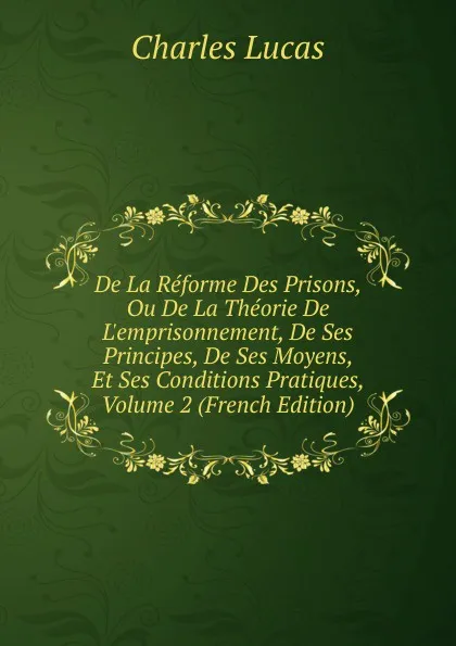 Обложка книги De La Reforme Des Prisons, Ou De La Theorie De L.emprisonnement, De Ses Principes, De Ses Moyens, Et Ses Conditions Pratiques, Volume 2 (French Edition), Charles Lucas