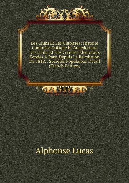 Обложка книги Les Clubs Et Les Clubistes: Histoire Complete Critique Et Anecdotique Des Clubs Et Des Comites Electoraux Fondes A Paris Depuis La Revolution De 1848: . Societes Populaires. Detail (French Edition), Alphonse Lucas