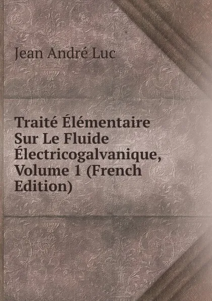 Обложка книги Traite Elementaire Sur Le Fluide Electricogalvanique, Volume 1 (French Edition), Jean André Luc