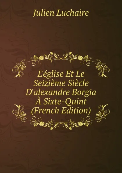 Обложка книги L.eglise Et Le Seizieme Siecle D.alexandre Borgia A Sixte-Quint (French Edition), Julien Luchaire