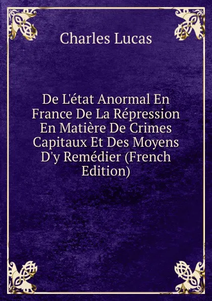 Обложка книги De L.etat Anormal En France De La Repression En Matiere De Crimes Capitaux Et Des Moyens D.y Remedier (French Edition), Charles Lucas