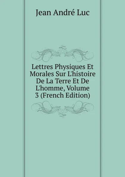 Обложка книги Lettres Physiques Et Morales Sur L.histoire De La Terre Et De L.homme, Volume 3 (French Edition), Jean André Luc
