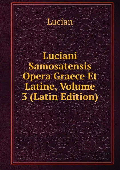 Обложка книги Luciani Samosatensis Opera Graece Et Latine, Volume 3 (Latin Edition), Lucian