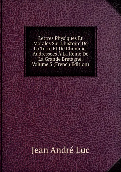 Обложка книги Lettres Physiques Et Morales Sur L.histoire De La Terre Et De L.homme: Addressees A La Reine De La Grande Bretagne, Volume 5 (French Edition), Jean André Luc