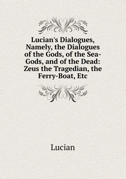 Обложка книги Lucian.s Dialogues, Namely, the Dialogues of the Gods, of the Sea-Gods, and of the Dead: Zeus the Tragedian, the Ferry-Boat, Etc, Lucian