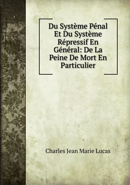 Обложка книги Du Systeme Penal Et Du Systeme Repressif En General: De La Peine De Mort En Particulier, Charles Jean Marie Lucas