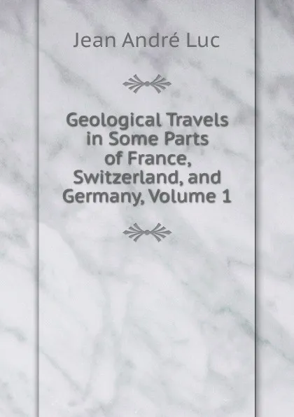 Обложка книги Geological Travels in Some Parts of France, Switzerland, and Germany, Volume 1, Jean André Luc
