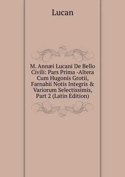 Обложка книги M. Annaei Lucani De Bello Civili: Pars Prima -Altera Cum Hugonis Grotii, Farnabii Notis Integris . Variorum Selectissimis, Part 2 (Latin Edition), Lucan