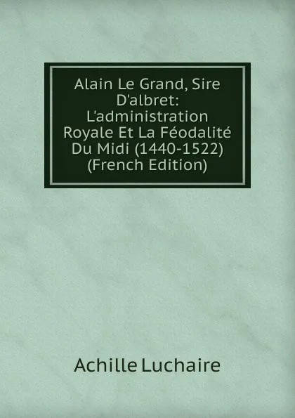 Обложка книги Alain Le Grand, Sire D.albret: L.administration Royale Et La Feodalite Du Midi (1440-1522) (French Edition), Achille Luchaire