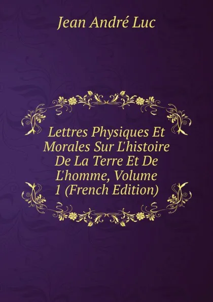 Обложка книги Lettres Physiques Et Morales Sur L.histoire De La Terre Et De L.homme, Volume 1 (French Edition), Jean André Luc