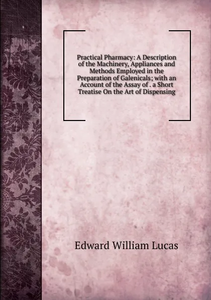 Обложка книги Practical Pharmacy: A Description of the Machinery, Appliances and Methods Employed in the Preparation of Galenicals; with an Account of the Assay of . a Short Treatise On the Art of Dispensing, Edward William Lucas