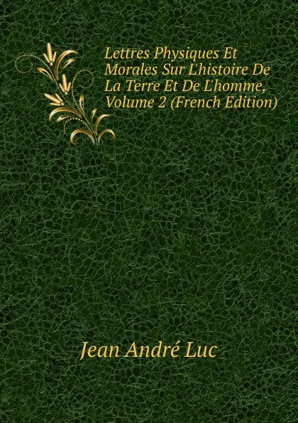 Обложка книги Lettres Physiques Et Morales Sur L.histoire De La Terre Et De L.homme, Volume 2 (French Edition), Jean André Luc