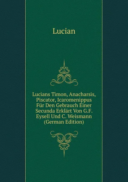 Обложка книги Lucians Timon, Anacharsis, Piscator, Icaromenippus Fur Den Gebrauch Einer Secunda Erklart Von G.F. Eysell Und C. Weismann (German Edition), Lucian