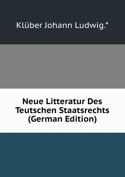 Обложка книги Neue Litteratur Des Teutschen Staatsrechts (German Edition), Klüber Johann Ludwig.*