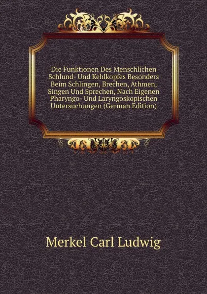 Обложка книги Die Funktionen Des Menschlichen Schlund- Und Kehlkopfes Besonders Beim Schlingen, Brechen, Athmen, Singen Und Sprechen, Nach Eigenen Pharyngo- Und Laryngoskopischen Untersuchungen (German Edition), Merkel Carl Ludwig