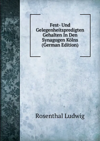 Обложка книги Fest- Und Gelegenheitspredigten Gehalten In Den Synagogen Kolns (German Edition), Rosenthal Ludwig