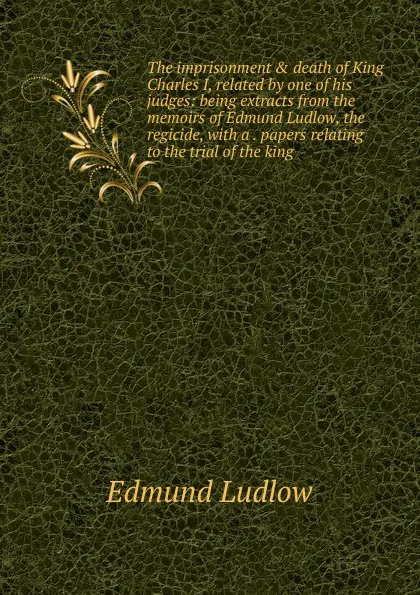 Обложка книги The imprisonment . death of King Charles I, related by one of his judges: being extracts from the memoirs of Edmund Ludlow, the regicide, with a . papers relating to the trial of the king, Edmund Ludlow