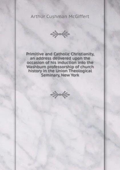 Обложка книги Primitive and Catholic Christianity, an address delivered upon the occasion of his induction into the Washburn professorship of church history in the Union Theological Seminary, New York, Arthur Cushman McGiffert