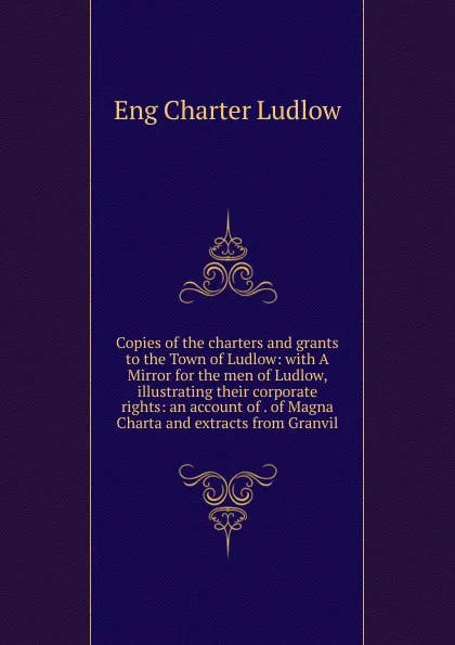 Обложка книги Copies of the charters and grants to the Town of Ludlow: with A Mirror for the men of Ludlow, illustrating their corporate rights: an account of . of Magna Charta and extracts from Granvil, Eng Charter Ludlow