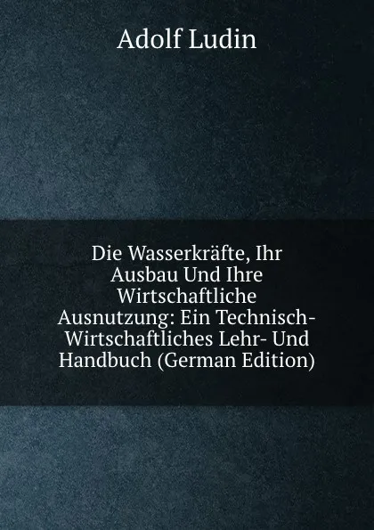 Обложка книги Die Wasserkrafte, Ihr Ausbau Und Ihre Wirtschaftliche Ausnutzung: Ein Technisch-Wirtschaftliches Lehr- Und Handbuch (German Edition), Adolf Ludin