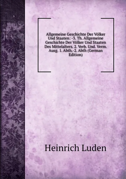 Обложка книги Allgemeine Geschichte Der Volker Und Staaten: -3. Th. Allgemeine Geschichte Der Volker Und Staaten Des Mittelalters. 2. Verb. Und. Verm. Ausg. 1. Abth.-2. Abth (German Edition), Heinrich Luden