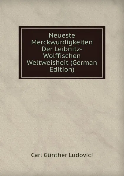 Обложка книги Neueste Merckwurdigkeiten Der Leibnitz-Wolffischen Weltweisheit (German Edition), Carl Günther Ludovici