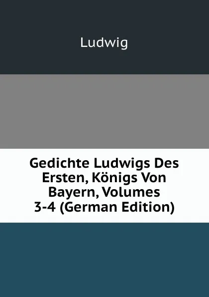 Обложка книги Gedichte Ludwigs Des Ersten, Konigs Von Bayern, Volumes 3-4 (German Edition), Ludwig