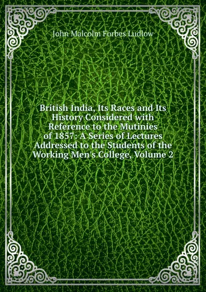 Обложка книги British India, Its Races and Its History Considered with Reference to the Mutinies of 1857: A Series of Lectures Addressed to the Students of the Working Men.s College, Volume 2, John Malcolm Forbes Ludlow