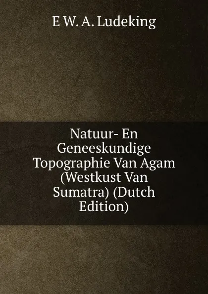 Обложка книги Natuur- En Geneeskundige Topographie Van Agam (Westkust Van Sumatra) (Dutch Edition), E W. A. Ludeking